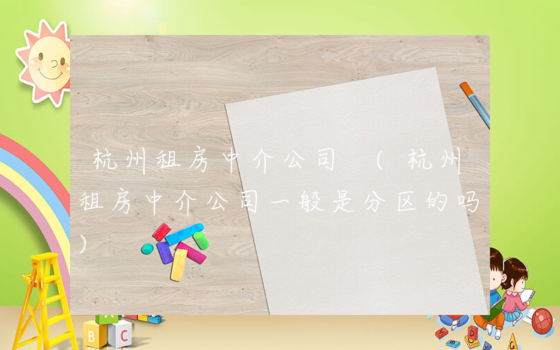 杭州租房中介公司 (杭州租房中介公司一般是分区的吗)